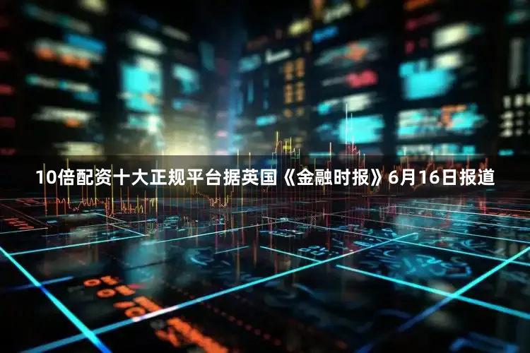 10倍配资十大正规平台据英国《金融时报》6月16日报道