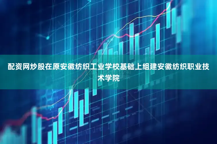 配资网炒股在原安徽纺织工业学校基础上组建安徽纺织职业技术学院