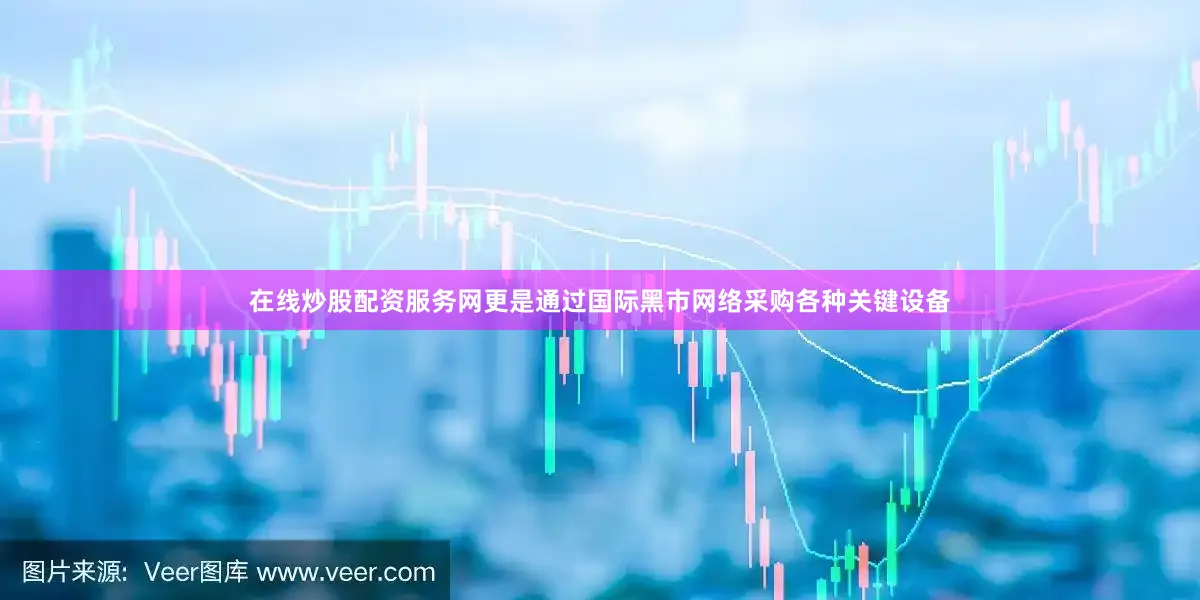 在线炒股配资服务网更是通过国际黑市网络采购各种关键设备