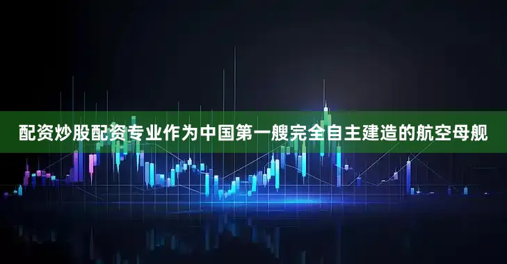 配资炒股配资专业作为中国第一艘完全自主建造的航空母舰
