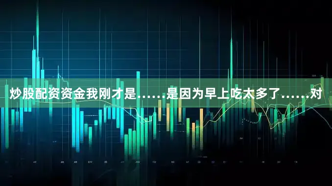 炒股配资资金我刚才是……是因为早上吃太多了……对
