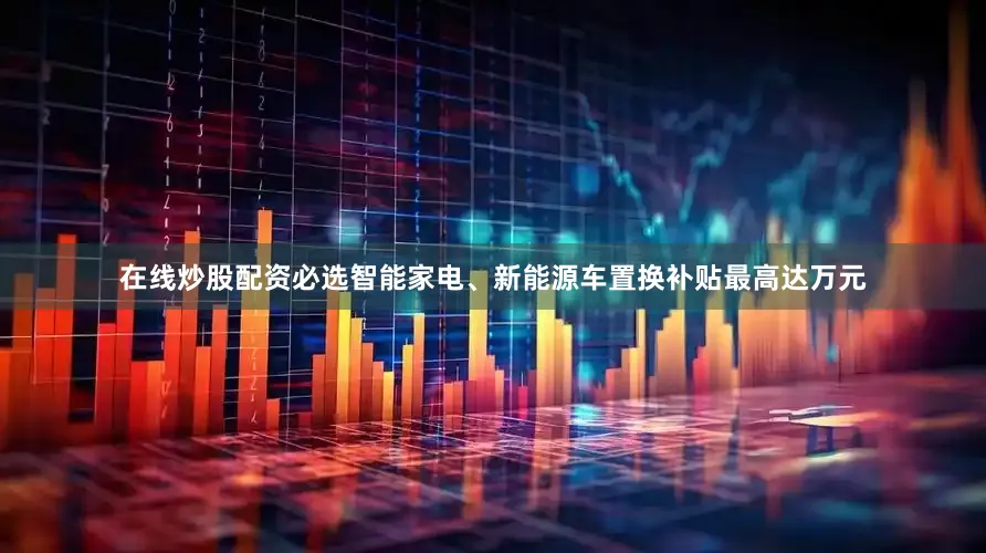 在线炒股配资必选智能家电、新能源车置换补贴最高达万元