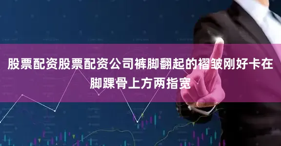 股票配资股票配资公司裤脚翻起的褶皱刚好卡在脚踝骨上方两指宽